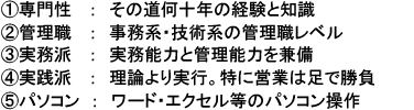 ①専門性：その道何十年の経験と知識 ②管理職：事務系・技術系の管理職レベル③実務派：実務能力と管理能力を兼備④実践派：理論より実行。特に営業は足で勝負⑤パソコン：ワード・エクセル等のパソコン操作