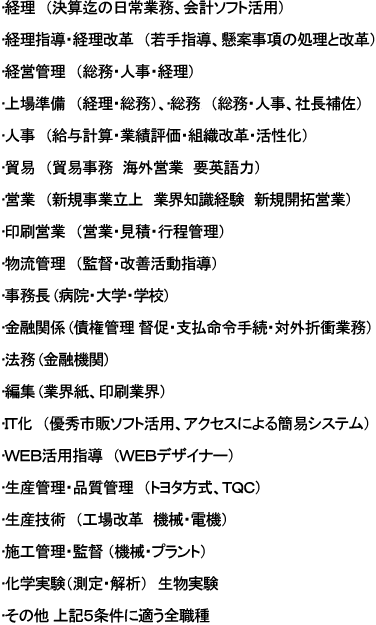 経理（決算迄の日常業務、会計ソフト活用）、経理指導・経理改革（若手指導、懸案事項の処理と改革）、経営管理（総務・人事・経理）、上場準備（経理・総務）、総務（総務・人事、社長補佐）、人事（給与計算・業績評価・組織改革・活性化）、貿易（貿易事務　海外営業　要英語力）、営業（新規事業立上　業界知識経験　新規開拓営業）、印刷営業（営業・見積・行程管理）、物流管理（監督・改善活動指導）、事務長(病院・大学・学校) 、金融関係(債権管理 督促・支払命令手続・対外折衝業務）、法務(金融機関)、編集(業界紙、印刷業界）、ＩＴ化（優秀市販ソフト活用、アクセスによる簡易システム）、ＷＥＢ活用指導（ＷＥＢデザイナー）、生産管理・品質管理（トヨタ方式、ＴＱＣ）、生産技術（工場改革　機械・電機）、施工管理・監督（機械・プラント）、化学実験（測定・解析）、生物実験、その他 上記５条件に適う全職種