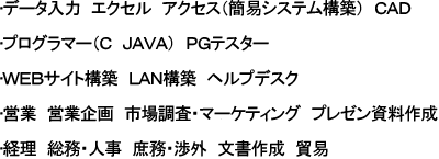 データ入力　エクセル　アクセス（簡易システム構築）ＣＡＤ、プログラマー（Ｃ　ＪＡＶＡ）ＰＧテスター、ＷＥＢサイト構築　ＬＡＮ構築　ヘルプデスク、営業　営業企画　市場調査・マーケティング　プレゼン資料作成、経理　総務・人事　庶務・渉外　文書作成　貿易