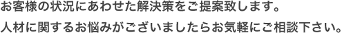 お客様の状況にあわせた解決策をご提案します。人材に関するお悩みがございましたらお気軽にご相談下さい。